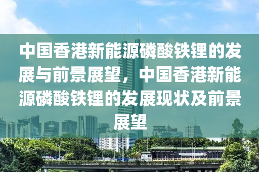 中国香港新能源磷酸铁锂的发展与前景展望，中国香港新能源磷酸铁锂的发展现状及前景展望