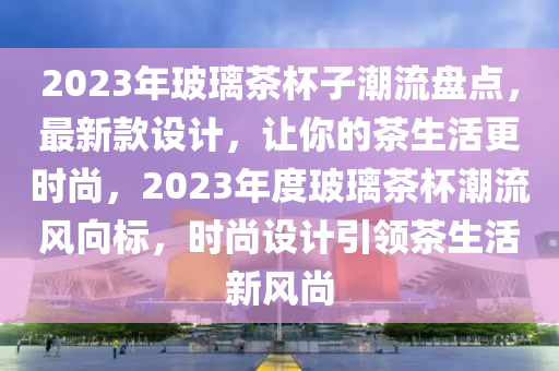 2023年玻璃茶杯子潮流盘点，最新款设计，让你的茶生活更时尚，2023年度玻璃茶杯潮流风向标，时尚设计引领茶生活新风尚