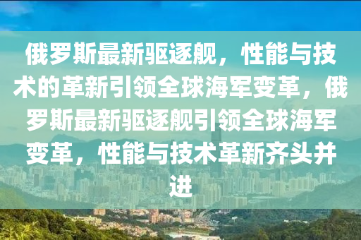 俄罗斯最新驱逐舰，性能与技术的革新引领全球海军变革，俄罗斯最新驱逐舰引领全球海军变革，性能与技术革新齐头并进