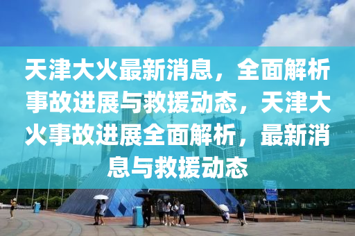 天津大火最新消息，全面解析事故进展与救援动态，天津大火事故进展全面解析，最新消息与救援动态