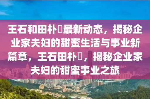 王石和田朴琤最新动态，揭秘企业家夫妇的甜蜜生活与事业新篇章，王石田朴琤，揭秘企业家夫妇的甜蜜事业之旅