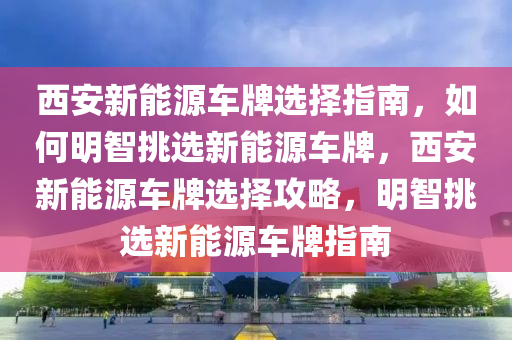 西安新能源车牌选择指南，如何明智挑选新能源车牌，西安新能源车牌选择攻略，明智挑选新能源车牌指南