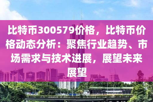 比特币300579价格，比特币价格动态分析：聚焦行业趋势、市场需求与技术进展，展望未来展望