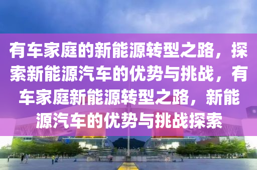 有车家庭的新能源转型之路，探索新能源汽车的优势与挑战，有车家庭新能源转型之路，新能源汽车的优势与挑战探索