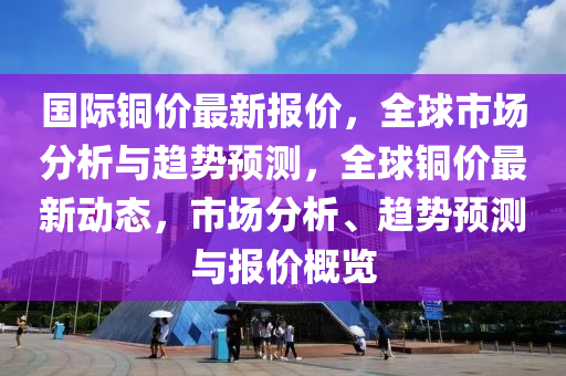 国际铜价最新报价，全球市场分析与趋势预测，全球铜价最新动态，市场分析、趋势预测与报价概览