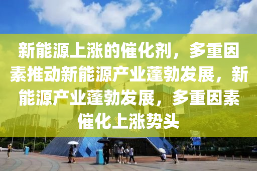 新能源上涨的催化剂，多重因素推动新能源产业蓬勃发展，新能源产业蓬勃发展，多重因素催化上涨势头