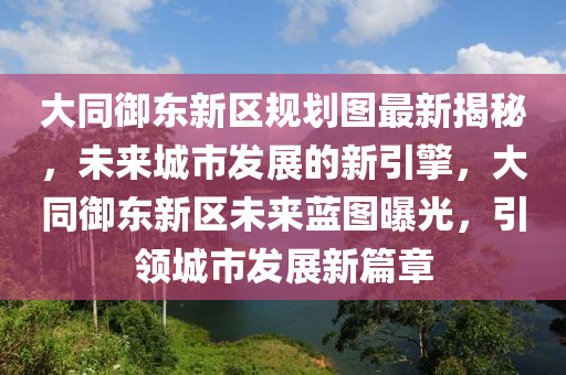 大同御东新区规划图最新揭秘，未来城市发展的新引擎，大同御东新区未来蓝图曝光，引领城市发展新篇章