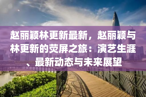 赵丽颖林更新最新，赵丽颖与林更新的荧屏之旅：演艺生涯、最新动态与未来展望