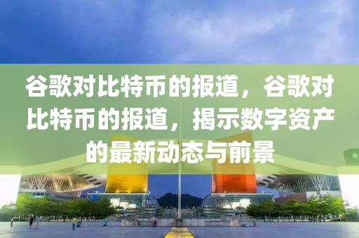 谷歌对比特币的报道，谷歌对比特币的报道，揭示数字资产的最新动态与前景