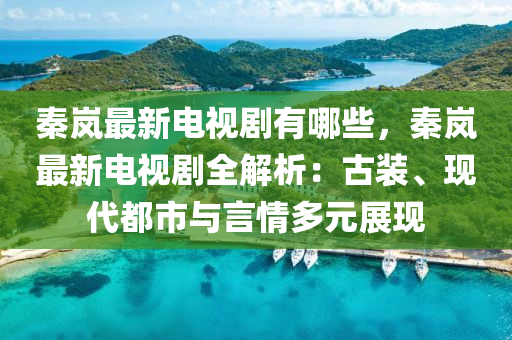 秦岚最新电视剧有哪些，秦岚最新电视剧全解析：古装、现代都市与言情多元展现