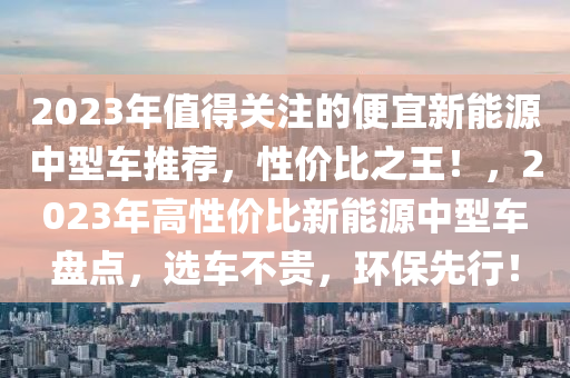 2023年值得关注的便宜新能源中型车推荐，性价比之王！，2023年高性价比新能源中型车盘点，选车不贵，环保先行！