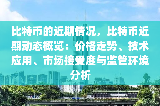 比特币的近期情况，比特币近期动态概览：价格走势、技术应用、市场接受度与监管环境分析