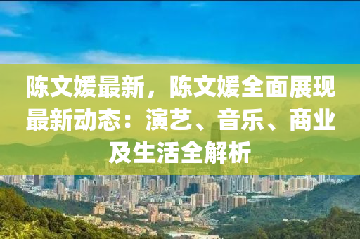 陈文媛最新，陈文媛全面展现最新动态：演艺、音乐、商业及生活全解析