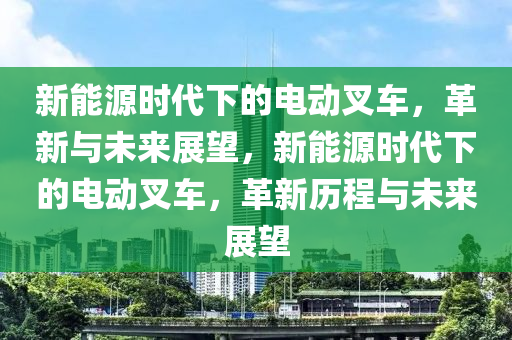 新能源时代下的电动叉车，革新与未来展望，新能源时代下的电动叉车，革新历程与未来展望