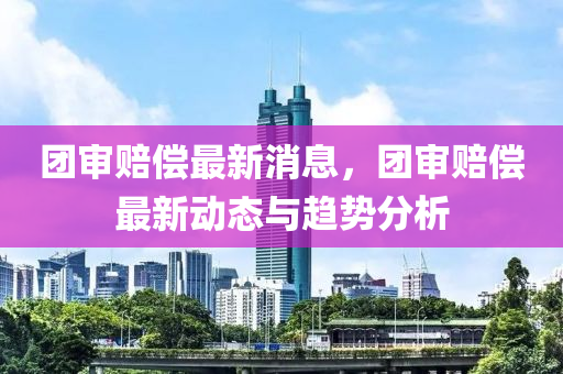 团审赔偿最新消息，团审赔偿最新动态与趋势分析