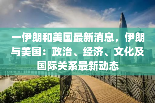 一伊朗和美国最新消息，伊朗与美国：政治、经济、文化及国际关系最新动态