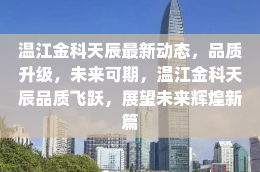 温江金科天辰最新动态，品质升级，未来可期，温江金科天辰品质飞跃，展望未来辉煌新篇