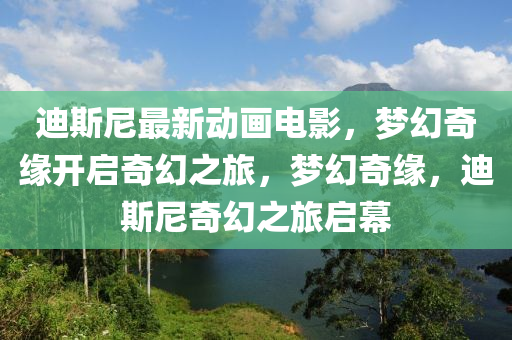 迪斯尼最新动画电影，梦幻奇缘开启奇幻之旅，梦幻奇缘，迪斯尼奇幻之旅启幕