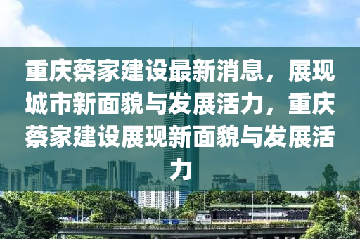 重庆蔡家建设最新消息，展现城市新面貌与发展活力，重庆蔡家建设展现新面貌与发展活力