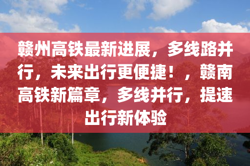 赣州高铁最新进展，多线路并行，未来出行更便捷！，赣南高铁新篇章，多线并行，提速出行新体验