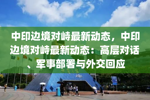 中印边境对峙最新动态，中印边境对峙最新动态：高层对话、军事部署与外交回应