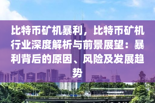 比特币矿机暴利，比特币矿机行业深度解析与前景展望：暴利背后的原因、风险及发展趋势