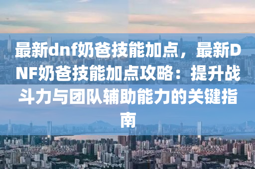 最新dnf奶爸技能加点，最新DNF奶爸技能加点攻略：提升战斗力与团队辅助能力的关键指南