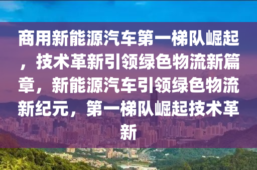 商用新能源汽车第一梯队崛起，技术革新引领绿色物流新篇章，新能源汽车引领绿色物流新纪元，第一梯队崛起技术革新