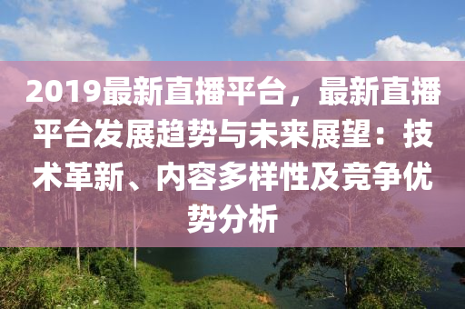 2019最新直播平台，最新直播平台发展趋势与未来展望：技术革新、内容多样性及竞争优势分析