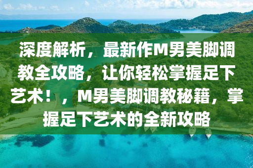 深度解析，最新作M男美脚调教全攻略，让你轻松掌握足下艺术！，M男美脚调教秘籍，掌握足下艺术的全新攻略