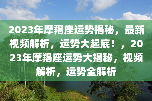 2023年摩羯座运势揭秘，最新视频解析，运势大起底！，2023年摩羯座运势大揭秘，视频解析，运势全解析