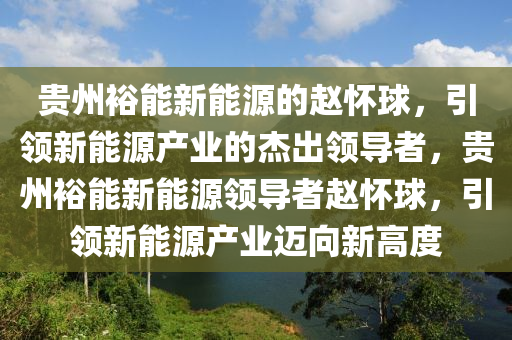 贵州裕能新能源的赵怀球，引领新能源产业的杰出领导者，贵州裕能新能源领导者赵怀球，引领新能源产业迈向新高度