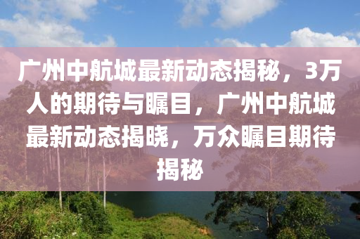 广州中航城最新动态揭秘，3万人的期待与瞩目，广州中航城最新动态揭晓，万众瞩目期待揭秘