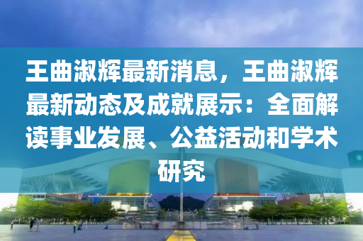 王曲淑辉最新消息，王曲淑辉最新动态及成就展示：全面解读事业发展、公益活动和学术研究