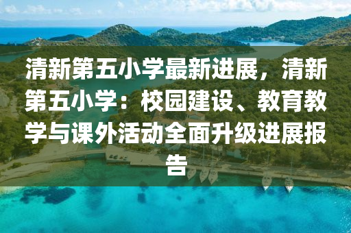 清新第五小学最新进展，清新第五小学：校园建设、教育教学与课外活动全面升级进展报告