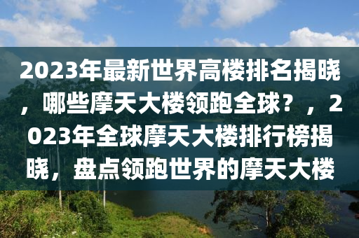 2023年最新世界高楼排名揭晓，哪些摩天大楼领跑全球？，2023年全球摩天大楼排行榜揭晓，盘点领跑世界的摩天大楼