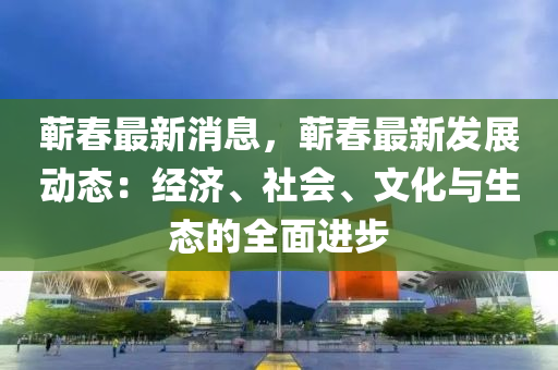 蕲春最新消息，蕲春最新发展动态：经济、社会、文化与生态的全面进步