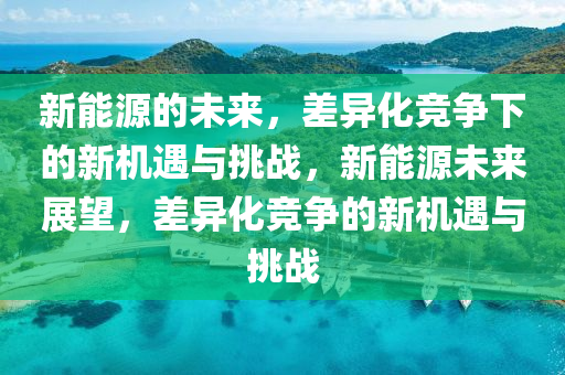 新能源的未来，差异化竞争下的新机遇与挑战，新能源未来展望，差异化竞争的新机遇与挑战