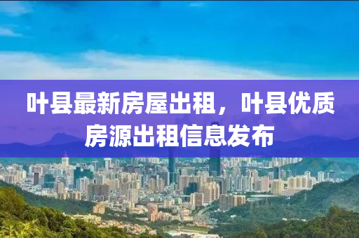 叶县最新房屋出租，叶县优质房源出租信息发布