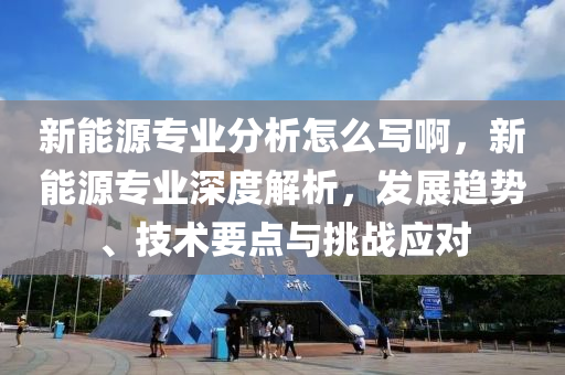 新能源专业分析怎么写啊，新能源专业深度解析，发展趋势、技术要点与挑战应对