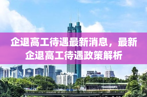 企退高工待遇最新消息，最新企退高工待遇政策解析