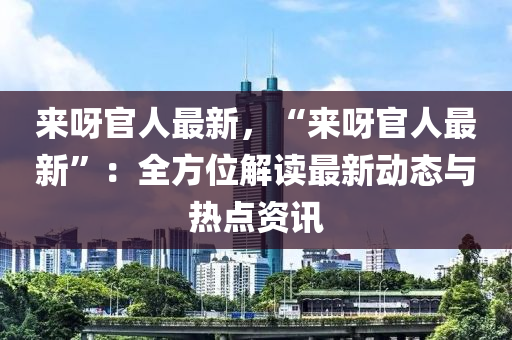 来呀官人最新，“来呀官人最新”：全方位解读最新动态与热点资讯