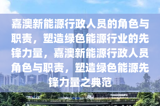 嘉澳新能源行政人员的角色与职责，塑造绿色能源行业的先锋力量，嘉澳新能源行政人员角色与职责，塑造绿色能源先锋力量之典范