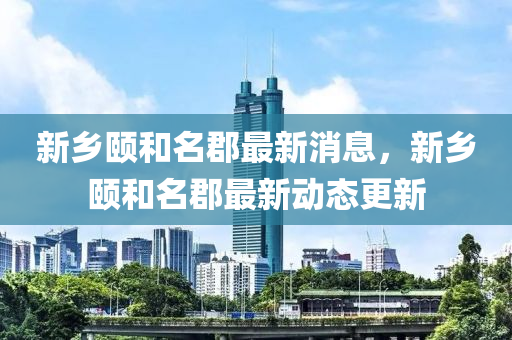 新乡颐和名郡最新消息，新乡颐和名郡最新动态更新