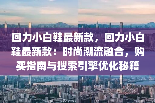 回力小白鞋最新款，回力小白鞋最新款：时尚潮流融合，购买指南与搜索引擎优化秘籍