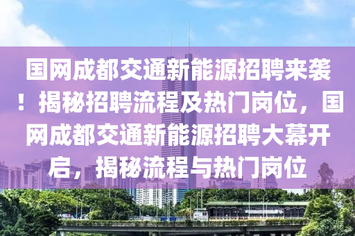 国网成都交通新能源招聘来袭！揭秘招聘流程及热门岗位，国网成都交通新能源招聘大幕开启，揭秘流程与热门岗位