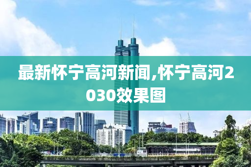 最新怀宁高河新闻,怀宁高河2030效果图