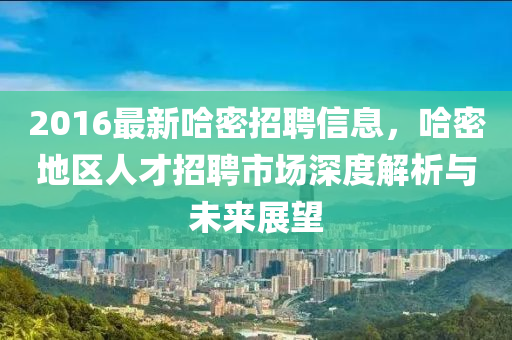 2016最新哈密招聘信息，哈密地区人才招聘市场深度解析与未来展望