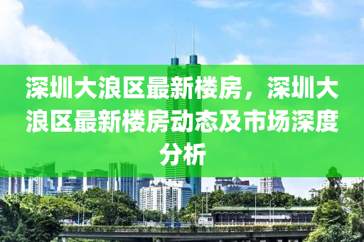 深圳大浪区最新楼房，深圳大浪区最新楼房动态及市场深度分析