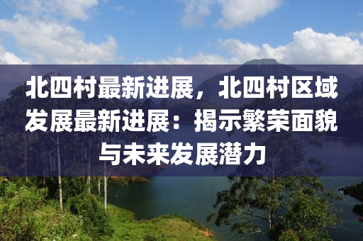 北四村最新进展，北四村区域发展最新进展：揭示繁荣面貌与未来发展潜力